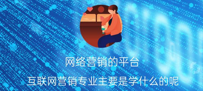 网络营销的平台 互联网营销专业主要是学什么的呢？